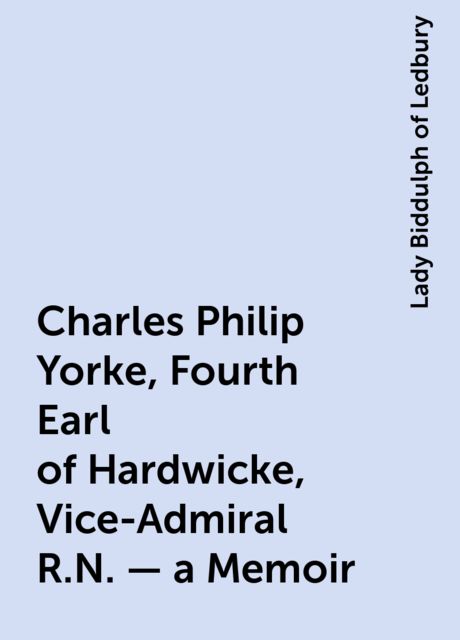 Charles Philip Yorke, Fourth Earl of Hardwicke, Vice-Admiral R.N. — a Memoir, Lady Biddulph of Ledbury