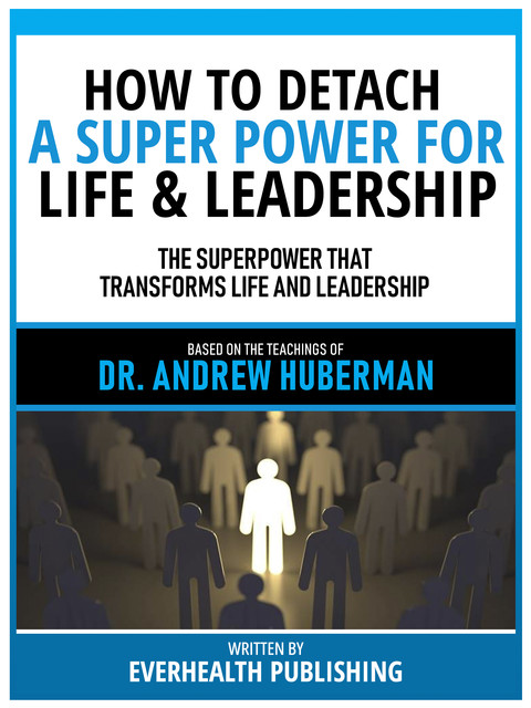 How To Detach – A Super Power For Life & Leadership – Based On The Teachings Of Dr. Andrew Huberman, Everhealth Publishing
