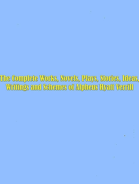The Complete Works, Novels, Plays, Stories, Ideas, Writings and Schemes of Alpheus Hyatt Verrill, Alpheus Hyatt Verrill