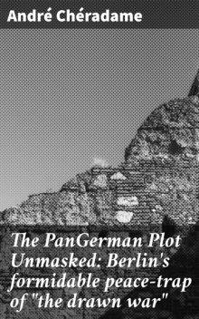 The PanGerman Plot Unmasked: Berlin's formidable peace-trap of “the drawn war”, André Chéradame