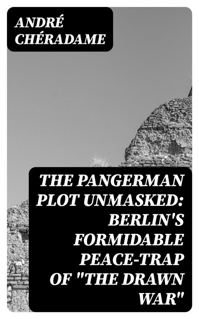 The PanGerman Plot Unmasked: Berlin's formidable peace-trap of “the drawn war”, André Chéradame