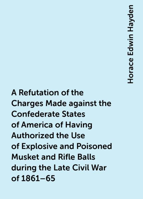 A Refutation of the Charges Made against the Confederate States of America of Having Authorized the Use of Explosive and Poisoned Musket and Rifle Balls during the Late Civil War of 1861–65, Horace Edwin Hayden