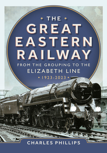 The Great Eastern Railway – From the Grouping to the Elizabeth Line 1923–2023, Charles Phillips