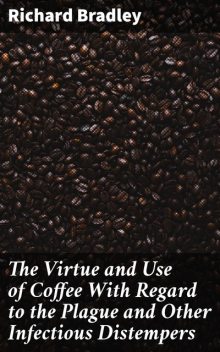 The Virtue and Use of Coffee With Regard to the Plague and Other Infectious Distempers, Richard Bradley