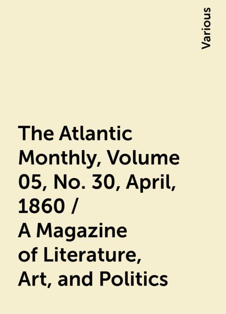 The Atlantic Monthly, Volume 05, No. 30, April, 1860 / A Magazine of Literature, Art, and Politics, Various
