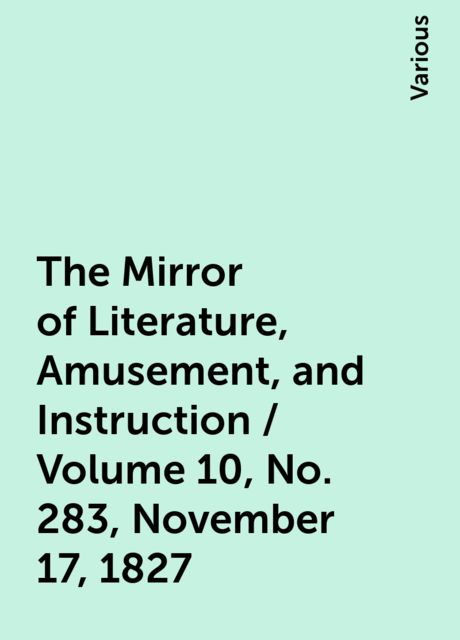 The Mirror of Literature, Amusement, and Instruction / Volume 10, No. 283, November 17, 1827, Various