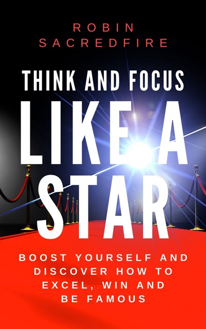 Think and Focus Like a Star: Boost Yourself and Discover How to Excel, Win and Be Famous, Robin Sacredfire