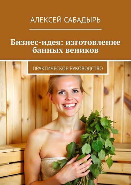 Бизнес-идея: изготовление банных веников. Практическое руководство, Алексей Сабадырь