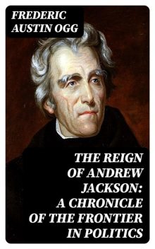 The Reign of Andrew Jackson: A Chronicle of the Frontier in Politics, Frederic Austin Ogg