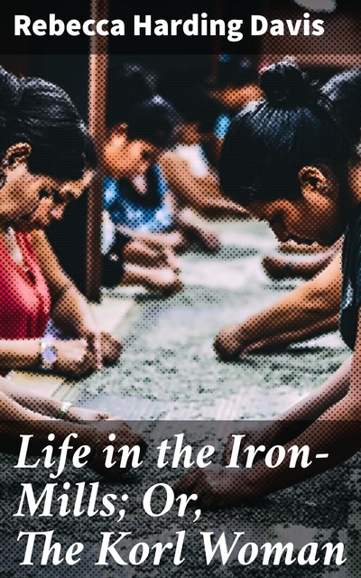 Life in the Iron-Mills; Or, The Korl Woman, Rebecca Harding Davis