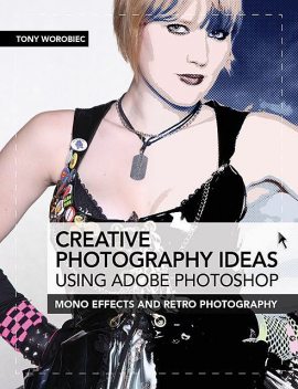 Creative Photography Ideas using Adobe Photoshop: Mono effects and retro photography, Tony Worobiec