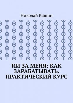 ИИ за меня: Как зарабатывать. Практический курс, Николай Кашин