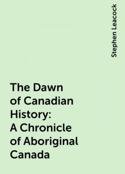 The Dawn of Canadian History : A Chronicle of Aboriginal Canada, Stephen Leacock
