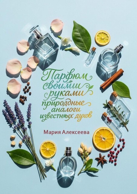 Парфюм своими руками: природные аналоги известных духов. Создайте любимые ароматы из натуральных ингредиентов в домашних условиях, Мария Алексеева