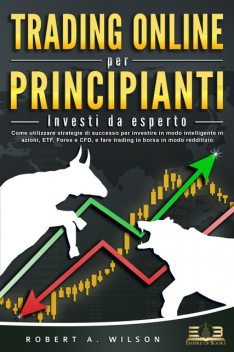 TRADING ONLINE PER PRINCIPIANTI – Investi da esperto: Come utilizzare strategie di successo per investire in modo intelligente in azioni, ETF, Forex e CFD, e fare trading in borsa in modo redditizio, Robert Wilson