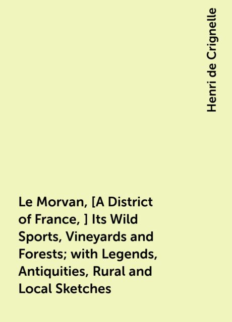 Le Morvan, [A District of France,] Its Wild Sports, Vineyards and Forests; with Legends, Antiquities, Rural and Local Sketches, Henri de Crignelle