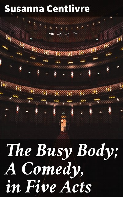 The Busy Body; A Comedy, in Five Acts, Susanna Centlivre