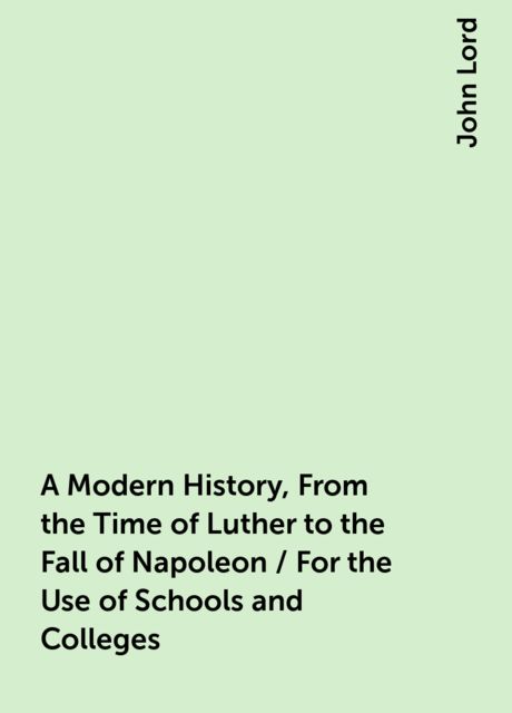 A Modern History, From the Time of Luther to the Fall of Napoleon / For the Use of Schools and Colleges, John Lord