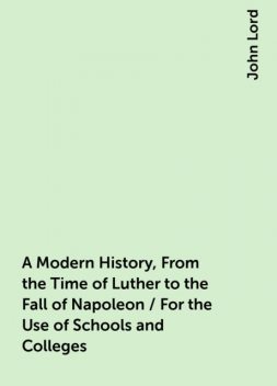 A Modern History, From the Time of Luther to the Fall of Napoleon / For the Use of Schools and Colleges, John Lord