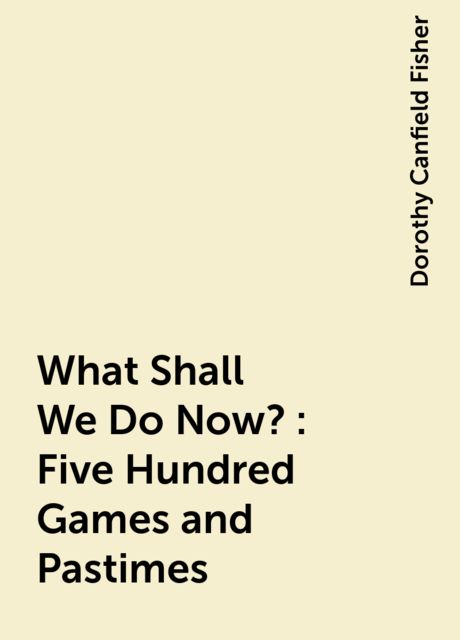 What Shall We Do Now?: Five Hundred Games and Pastimes, Dorothy Canfield Fisher