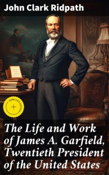 The Life and Work of James A. Garfield, Twentieth President of the United States, John Clark Ridpath