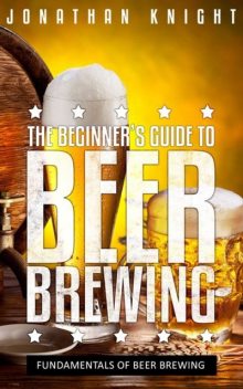 The Beginner's Guide to Beer Brewing, Jonathan Knight