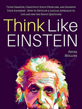 Think Like Einstein: Think Smarter, Creatively Solve Problems, and Sharpen Your Judgment. How to Develop a Logical Approach to Life and Ask the Right Questions, Peter Hollins