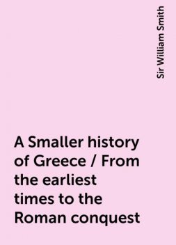 A Smaller history of Greece / From the earliest times to the Roman conquest, Sir William Smith