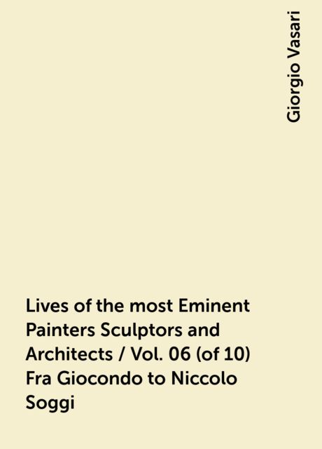 Lives of the most Eminent Painters Sculptors and Architects / Vol. 06 (of 10) Fra Giocondo to Niccolo Soggi, Giorgio Vasari