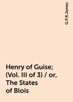 Henry of Guise; (Vol. III of 3) / or, The States of Blois, G.P.R.James