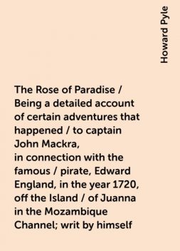 The Rose of Paradise / Being a detailed account of certain adventures that happened / to captain John Mackra, in connection with the famous / pirate, Edward England, in the year 1720, off the Island / of Juanna in the Mozambique Channel; writ by himself, Howard Pyle