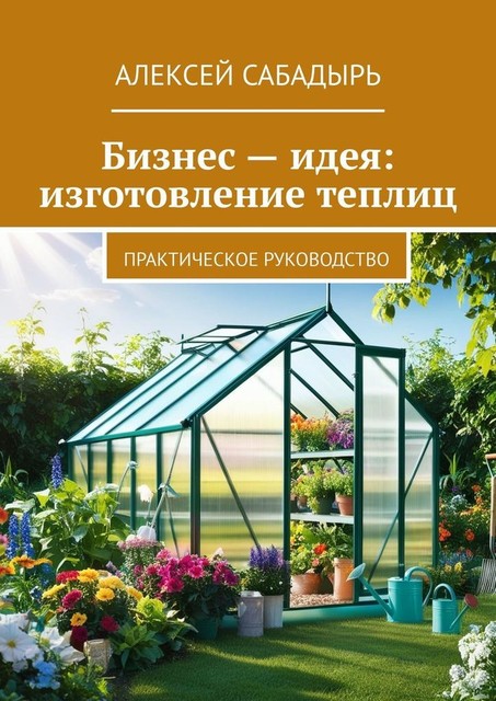 Бизнес — идея: изготовление теплиц. Практическое руководство, Алексей Сабадырь