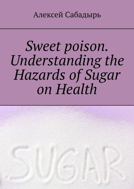 Sweet poison. Understanding the Hazards of Sugar on Health, Алексей Сабадырь