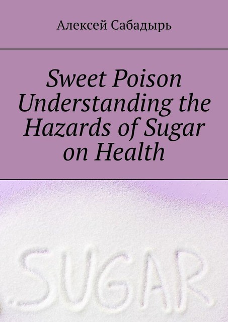 Sweet poison. Understanding the Hazards of Sugar on Health, Алексей Сабадырь
