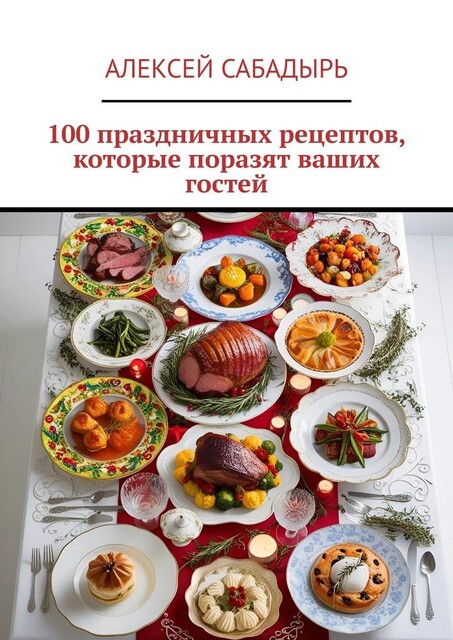 100 праздничных рецептов, которые поразят ваших гостей, Алексей Сабадырь