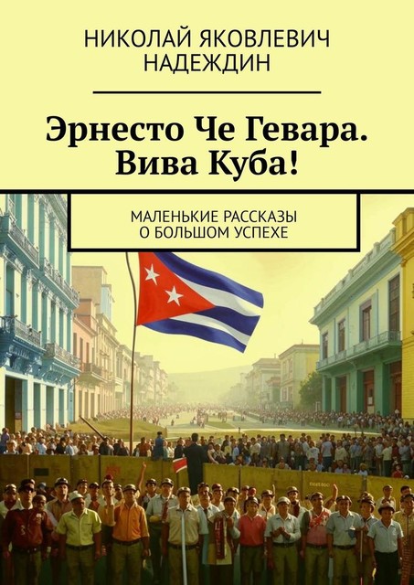 Эрнесто Че Гевара. Вива Куба!. Маленькие рассказы о большом успехе, Николай Надеждин