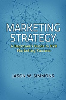 Marketing Strategy: A Beginner's Guide to B2B Marketing Success, Jason W. Simmons