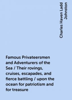 Famous Privateersmen and Adventurers of the Sea / Their rovings, cruises, escapades, and fierce battling / upon the ocean for patriotism and for treasure, Charles Haven Ladd Johnston