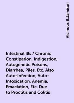 Intestinal Ills / Chronic Constipation, Indigestion, Autogenetic Poisons, Diarrhea, Piles, Etc. Also Auto-Infection, Auto-Intoxication, Anemia, Emaciation, Etc. Due to Proctitis and Colitis, Alcinous B.Jamison