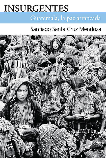 Insurgentes. Guatemala, la paz arrancada, Santiago Santa Cruz Mendoza