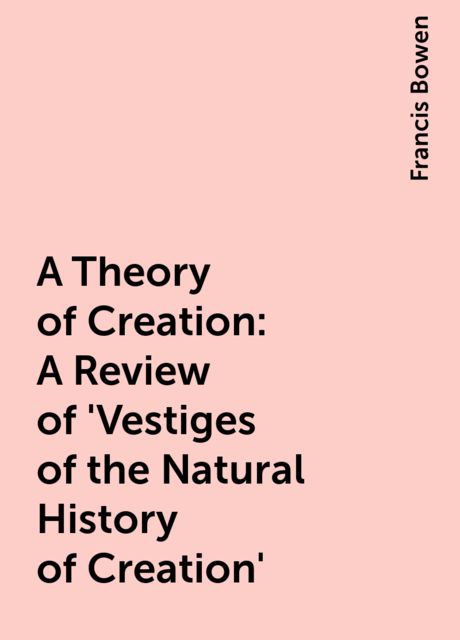 A Theory of Creation: A Review of 'Vestiges of the Natural History of Creation', Francis Bowen