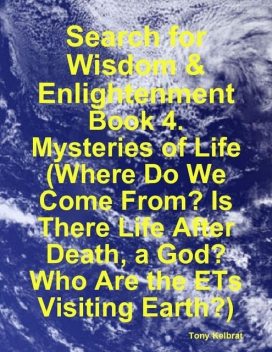 Search for Wisdom & Enlightenment: Book 4. Mysteries of Life (Where Do We Come From? Is There Life After Death, a God? Who Are the ETs Visiting Earth?), Tony Kelbrat