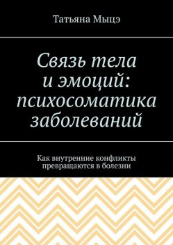 Связь тела и эмоций: психосоматика заболеваний. Как внутренние конфликты превращаются в болезни, Татьяна Мыцэ
