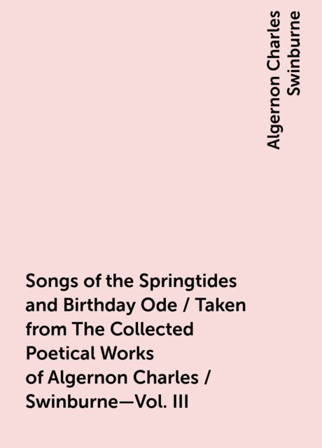 Songs of the Springtides and Birthday Ode / Taken from The Collected Poetical Works of Algernon Charles / Swinburne—Vol. III, Algernon Charles Swinburne