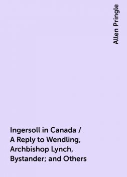 Ingersoll in Canada / A Reply to Wendling, Archbishop Lynch, Bystander; and Others, Allen Pringle