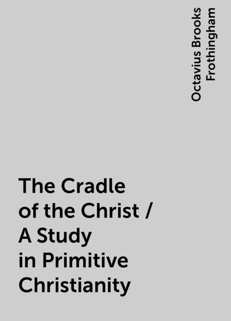 The Cradle of the Christ / A Study in Primitive Christianity, Octavius Brooks Frothingham