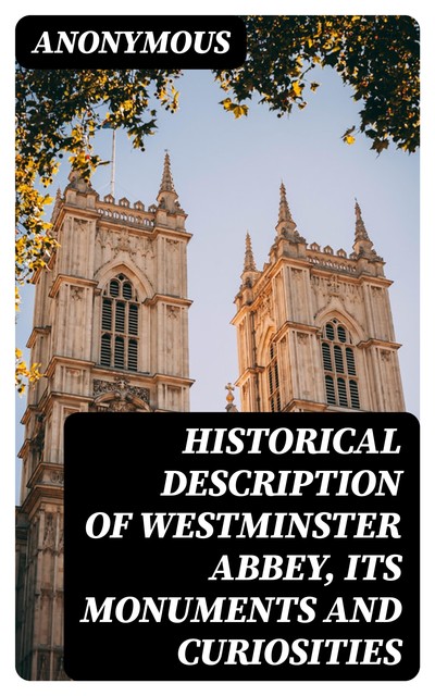 Historical Description of Westminster Abbey, Its Monuments and Curiosities, 