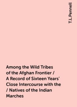 Among the Wild Tribes of the Afghan Frontier / A Record of Sixteen Years' Close Intercourse with the / Natives of the Indian Marches, T.L.Pennell