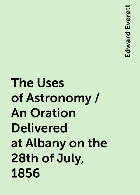 The Uses of Astronomy / An Oration Delivered at Albany on the 28th of July, 1856, Edward Everett