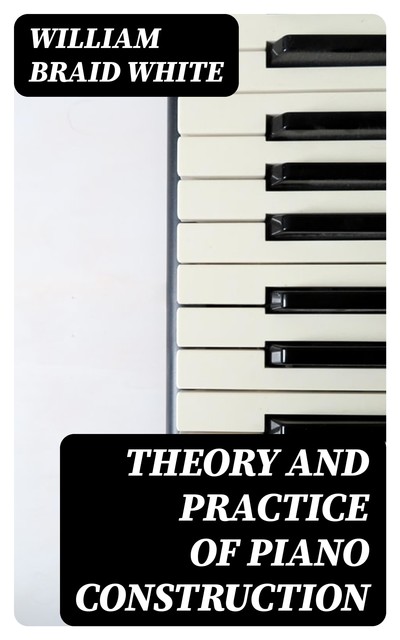 Theory and Practice of Piano Construction, William White